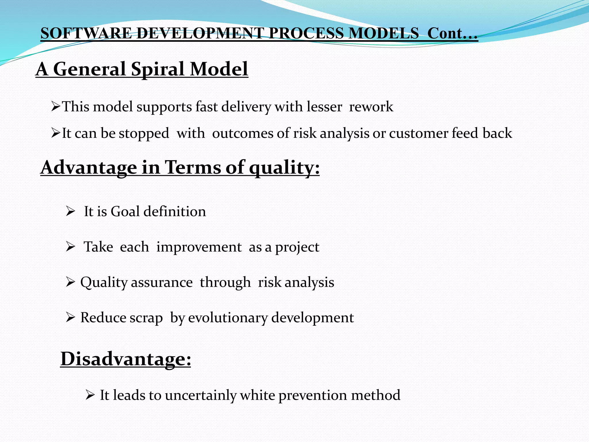 A General Spiral Model
This model supports fast delivery with lesser rework
It can be stopped with outcomes of risk analysis or customer feed back
Advantage in Terms of quality:
 It is Goal definition
 Take each improvement as a project
 Quality assurance through risk analysis
 Reduce scrap by evolutionary development
SOFTWARE DEVELOPMENT PROCESS MODELS Cont…
Disadvantage:
 It leads to uncertainly white prevention method
 