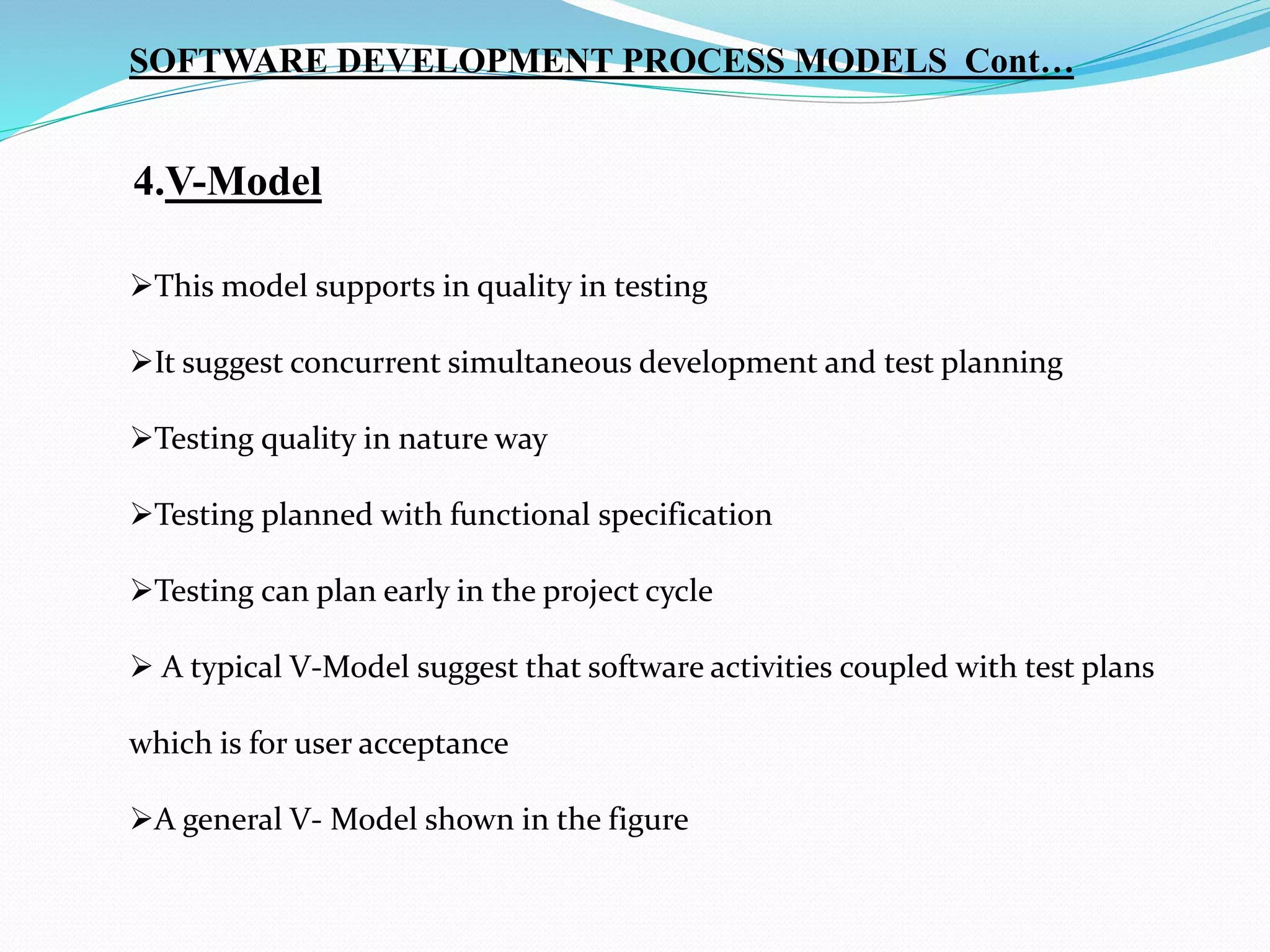 SOFTWARE DEVELOPMENT PROCESS MODELS Cont…
4.V-Model
This model supports in quality in testing
It suggest concurrent simultaneous development and test planning
Testing quality in nature way
Testing planned with functional specification
Testing can plan early in the project cycle
 A typical V-Model suggest that software activities coupled with test plans
which is for user acceptance
A general V- Model shown in the figure
 