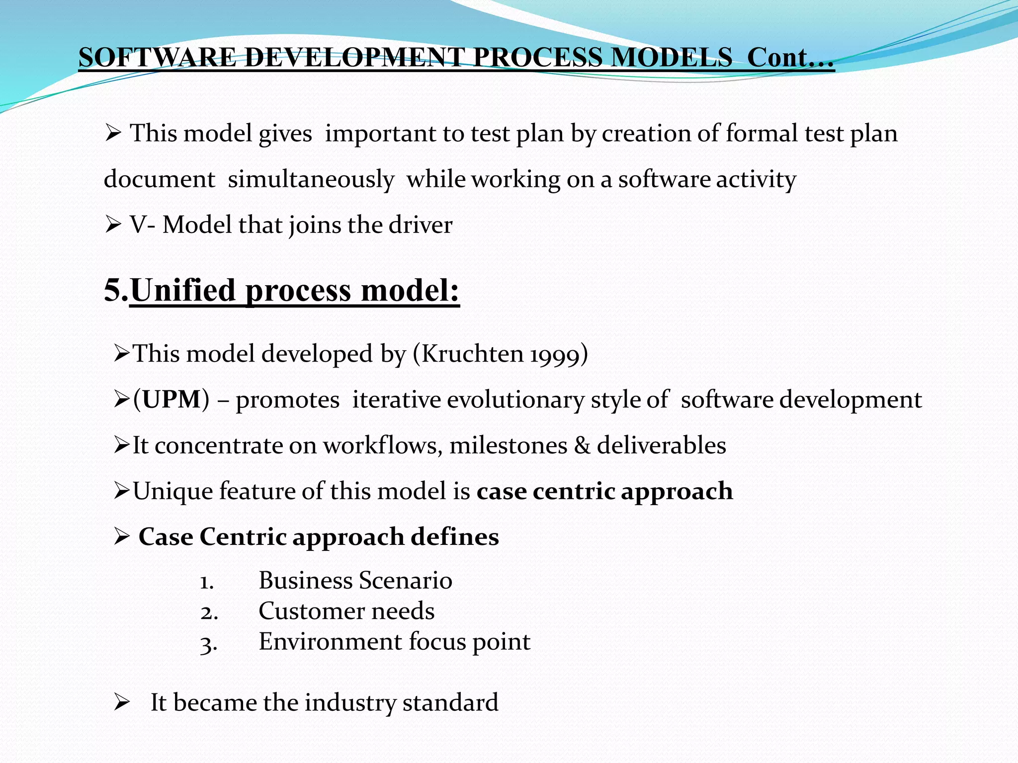  This model gives important to test plan by creation of formal test plan
document simultaneously while working on a software activity
 V- Model that joins the driver
5.Unified process model:
This model developed by (Kruchten 1999)
(UPM) – promotes iterative evolutionary style of software development
It concentrate on workflows, milestones & deliverables
Unique feature of this model is case centric approach
 Case Centric approach defines
SOFTWARE DEVELOPMENT PROCESS MODELS Cont…
1. Business Scenario
2. Customer needs
3. Environment focus point
 It became the industry standard
 