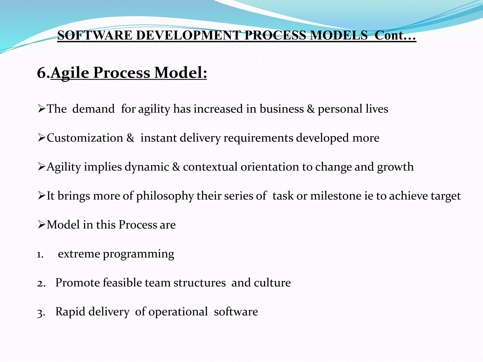 6.Agile Process Model:
The demand for agility has increased in business & personal lives
Customization & instant delivery requirements developed more
Agility implies dynamic & contextual orientation to change and growth
It brings more of philosophy their series of task or milestone ie to achieve target
Model in this Process are
1. extreme programming
2. Promote feasible team structures and culture
3. Rapid delivery of operational software
SOFTWARE DEVELOPMENT PROCESS MODELS Cont…
 