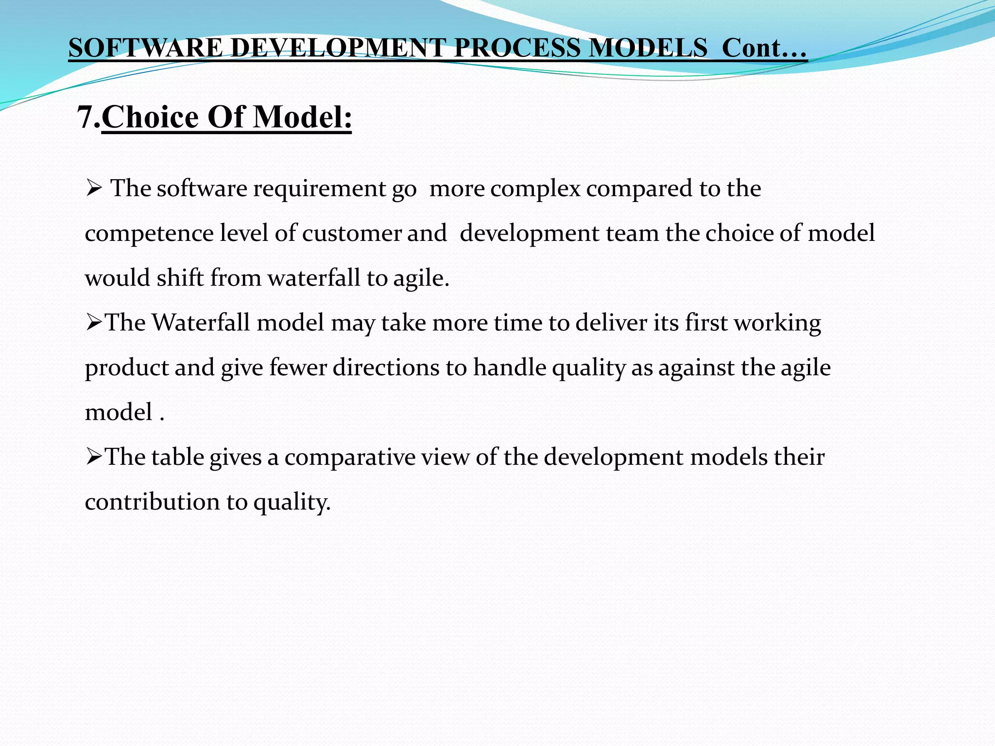 7.Choice Of Model:
 The software requirement go more complex compared to the
competence level of customer and development team the choice of model
would shift from waterfall to agile.
The Waterfall model may take more time to deliver its first working
product and give fewer directions to handle quality as against the agile
model .
The table gives a comparative view of the development models their
contribution to quality.
SOFTWARE DEVELOPMENT PROCESS MODELS Cont…
 