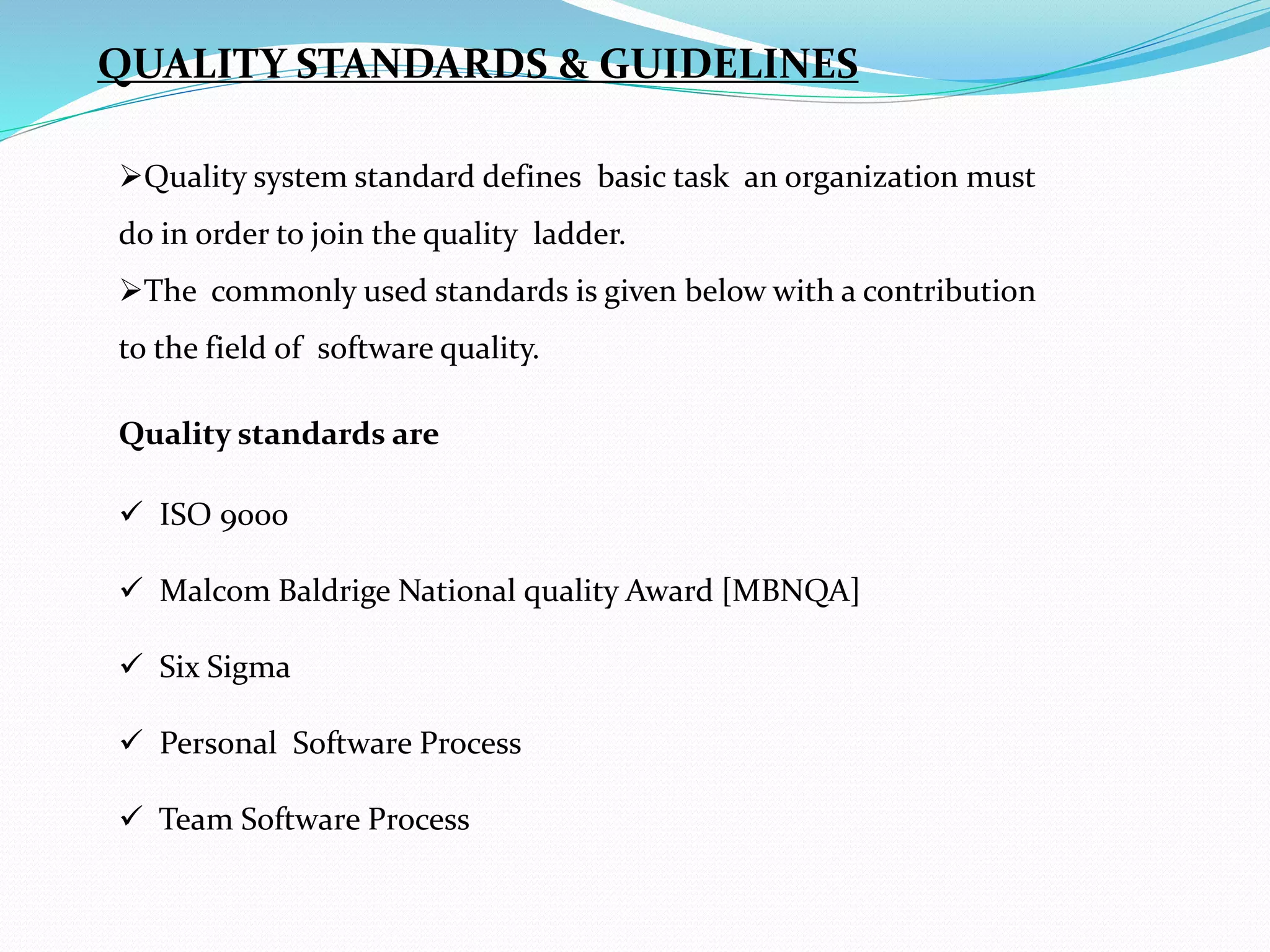 QUALITY STANDARDS & GUIDELINES
Quality system standard defines basic task an organization must
do in order to join the quality ladder.
The commonly used standards is given below with a contribution
to the field of software quality.
Quality standards are
 ISO 9000
 Malcom Baldrige National quality Award [MBNQA]
 Six Sigma
 Personal Software Process
 Team Software Process
 