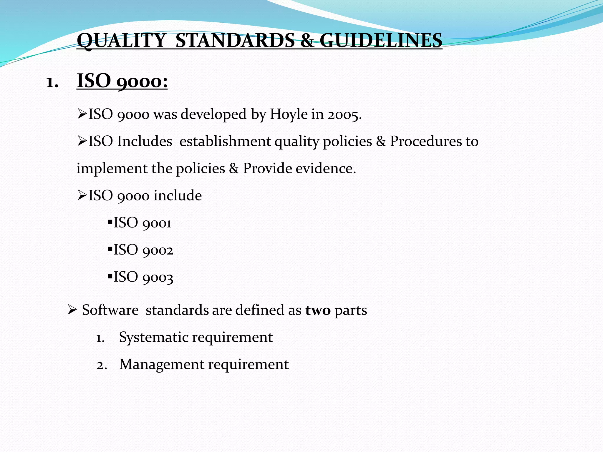 1. ISO 9000:
ISO 9000 was developed by Hoyle in 2005.
ISO Includes establishment quality policies & Procedures to
implement the policies & Provide evidence.
ISO 9000 include
ISO 9001
ISO 9002
ISO 9003
 Software standards are defined as two parts
1. Systematic requirement
2. Management requirement
QUALITY STANDARDS & GUIDELINES
 