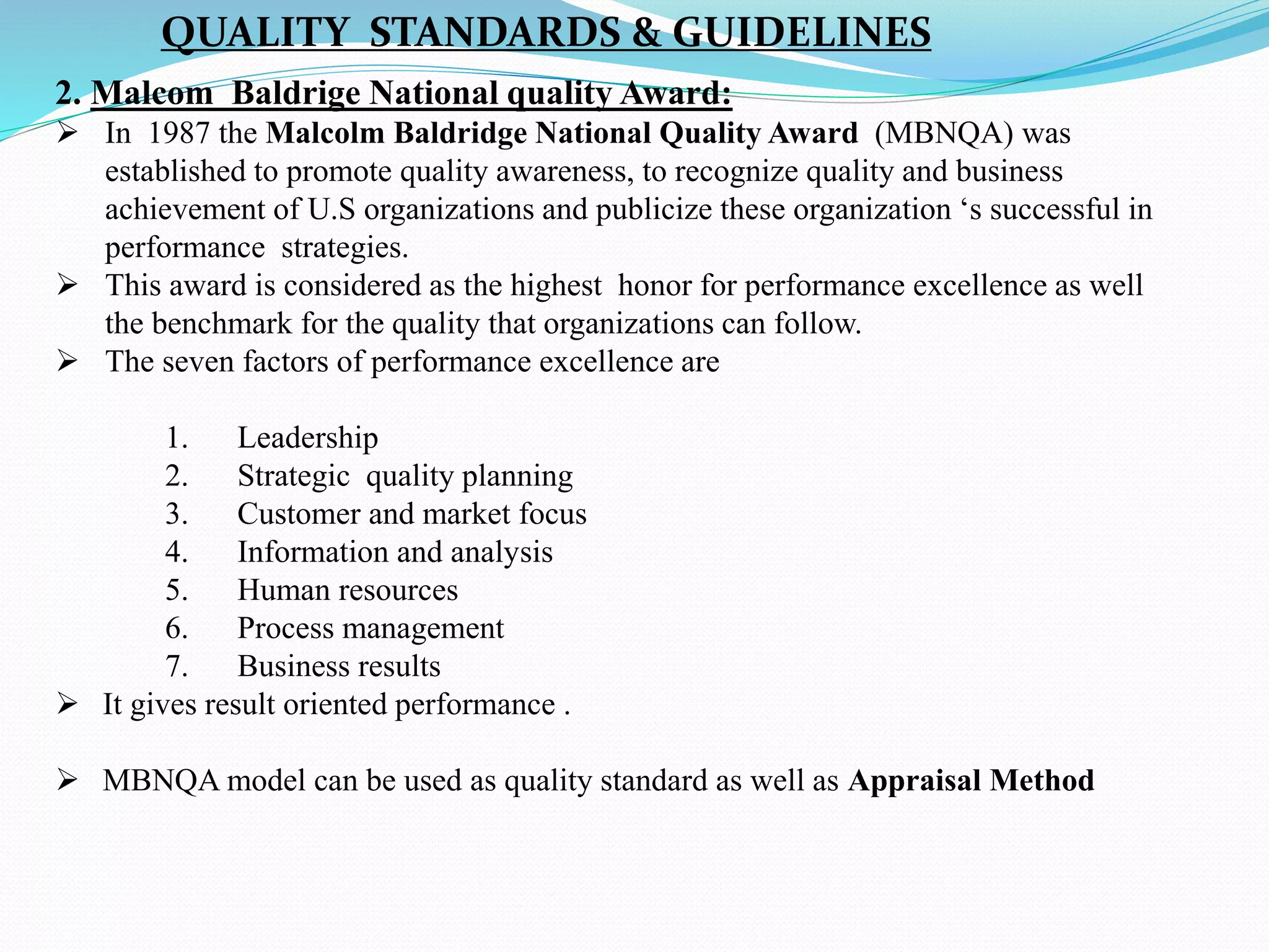 2. Malcom Baldrige National quality Award:
 In 1987 the Malcolm Baldridge National Quality Award (MBNQA) was
established to promote quality awareness, to recognize quality and business
achievement of U.S organizations and publicize these organization ‘s successful in
performance strategies.
 This award is considered as the highest honor for performance excellence as well
the benchmark for the quality that organizations can follow.
 The seven factors of performance excellence are
1. Leadership
2. Strategic quality planning
3. Customer and market focus
4. Information and analysis
5. Human resources
6. Process management
7. Business results
 It gives result oriented performance .
 MBNQA model can be used as quality standard as well as Appraisal Method
QUALITY STANDARDS & GUIDELINES
 
