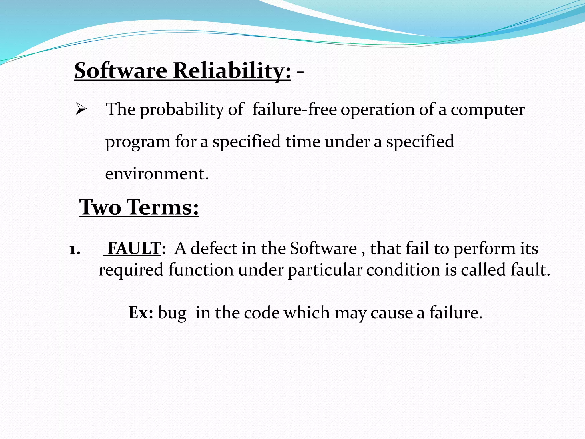 Software Reliability: -
 The probability of failure-free operation of a computer
program for a specified time under a specified
environment.
Two Terms:
1. FAULT: A defect in the Software , that fail to perform its
required function under particular condition is called fault.
Ex: bug in the code which may cause a failure.
 