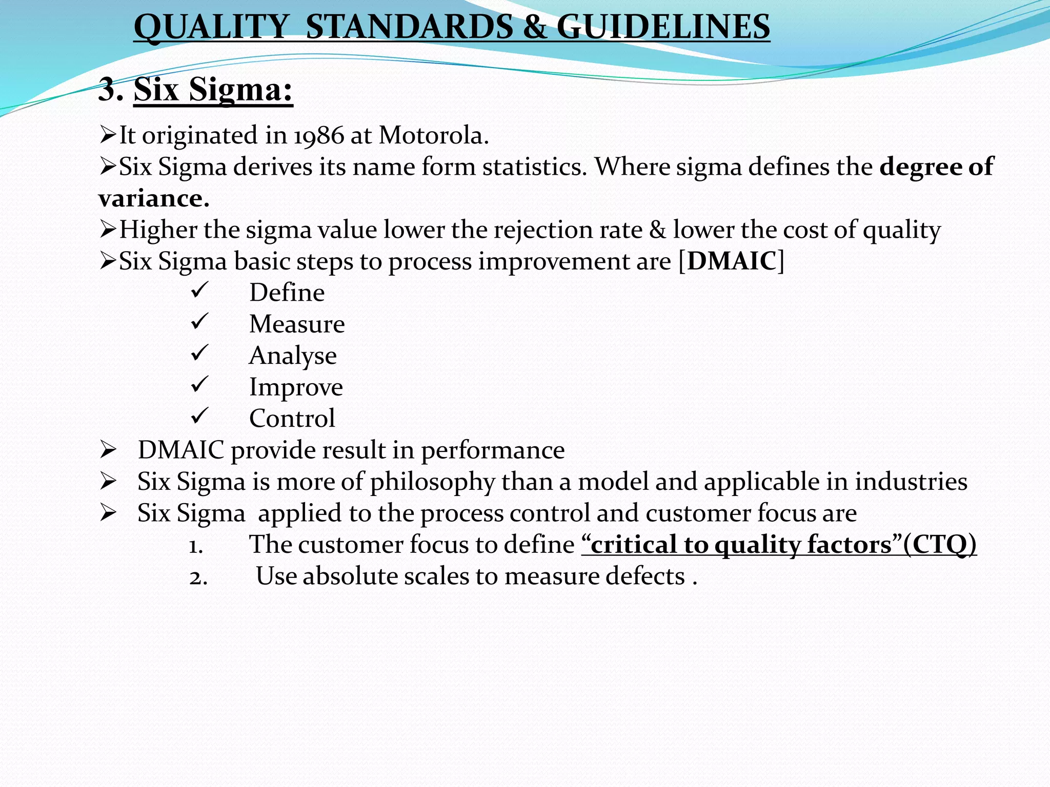 3. Six Sigma:
It originated in 1986 at Motorola.
Six Sigma derives its name form statistics. Where sigma defines the degree of
variance.
Higher the sigma value lower the rejection rate & lower the cost of quality
Six Sigma basic steps to process improvement are [DMAIC]
 Define
 Measure
 Analyse
 Improve
 Control
 DMAIC provide result in performance
 Six Sigma is more of philosophy than a model and applicable in industries
 Six Sigma applied to the process control and customer focus are
1. The customer focus to define “critical to quality factors”(CTQ)
2. Use absolute scales to measure defects .
QUALITY STANDARDS & GUIDELINES
 