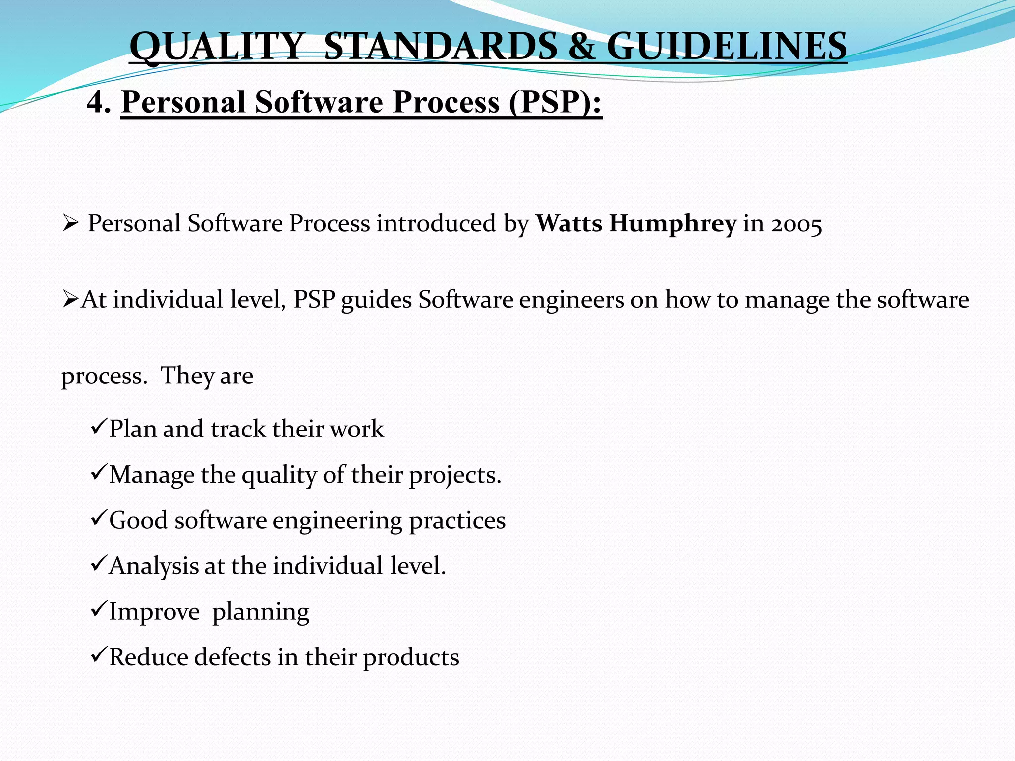 4. Personal Software Process (PSP):
 Personal Software Process introduced by Watts Humphrey in 2005
At individual level, PSP guides Software engineers on how to manage the software
process. They are
Plan and track their work
Manage the quality of their projects.
Good software engineering practices
Analysis at the individual level.
Improve planning
Reduce defects in their products
QUALITY STANDARDS & GUIDELINES
 