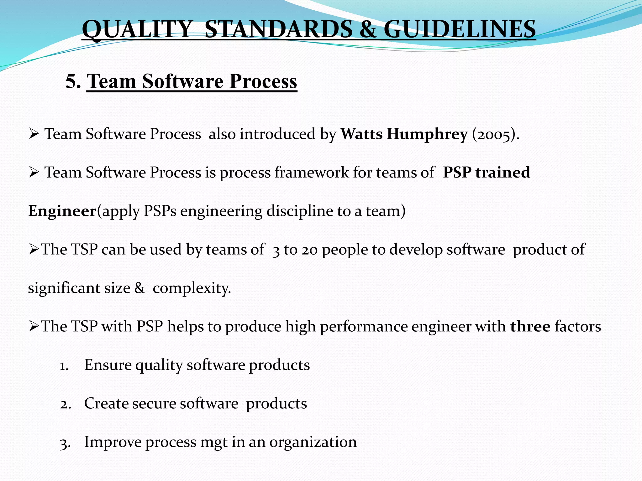 5. Team Software Process
 Team Software Process also introduced by Watts Humphrey (2005).
 Team Software Process is process framework for teams of PSP trained
Engineer(apply PSPs engineering discipline to a team)
The TSP can be used by teams of 3 to 20 people to develop software product of
significant size & complexity.
The TSP with PSP helps to produce high performance engineer with three factors
1. Ensure quality software products
2. Create secure software products
3. Improve process mgt in an organization
QUALITY STANDARDS & GUIDELINES
 