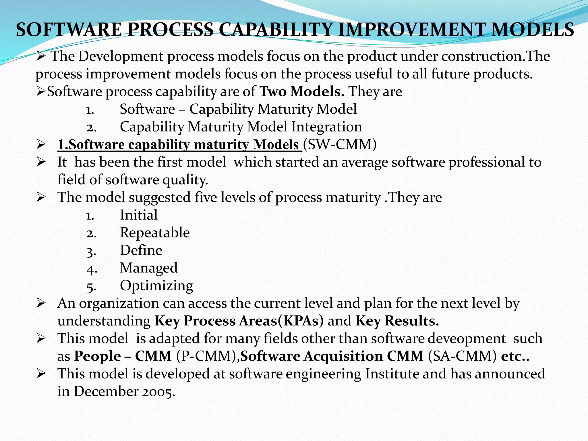  The Development process models focus on the product under construction.The
process improvement models focus on the process useful to all future products.
Software process capability are of Two Models. They are
1. Software – Capability Maturity Model
2. Capability Maturity Model Integration
 1.Software capability maturity Models (SW-CMM)
 It has been the first model which started an average software professional to
field of software quality.
 The model suggested five levels of process maturity .They are
1. Initial
2. Repeatable
3. Define
4. Managed
5. Optimizing
 An organization can access the current level and plan for the next level by
understanding Key Process Areas(KPAs) and Key Results.
 This model is adapted for many fields other than software deveopment such
as People – CMM (P-CMM),Software Acquisition CMM (SA-CMM) etc..
 This model is developed at software engineering Institute and has announced
in December 2005.
SOFTWARE PROCESS CAPABILITY IMPROVEMENT MODELS
 