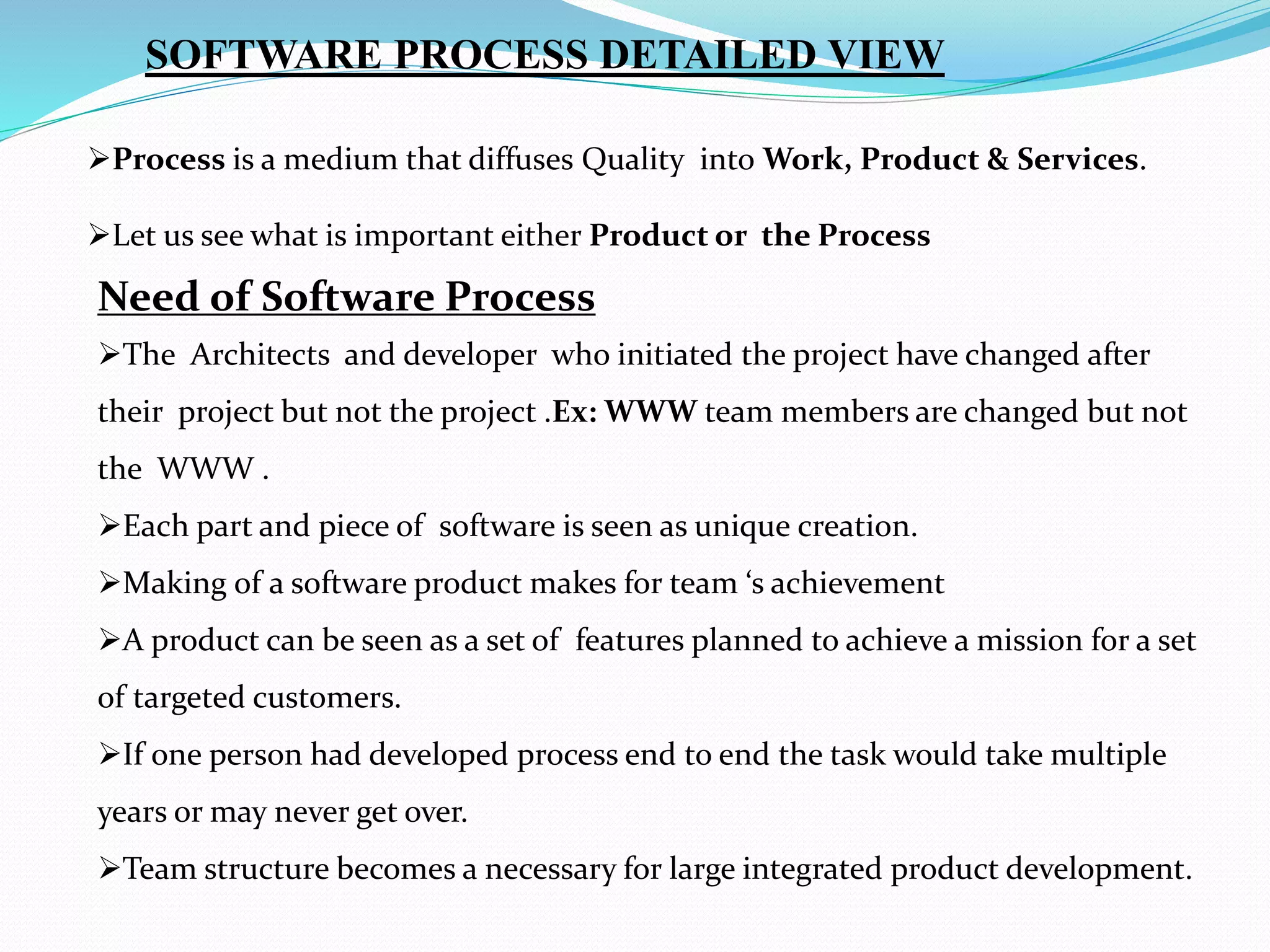 SOFTWARE PROCESS DETAILED VIEW
Process is a medium that diffuses Quality into Work, Product & Services.
Let us see what is important either Product or the Process
Need of Software Process
The Architects and developer who initiated the project have changed after
their project but not the project .Ex: WWW team members are changed but not
the WWW .
Each part and piece of software is seen as unique creation.
Making of a software product makes for team ‘s achievement
A product can be seen as a set of features planned to achieve a mission for a set
of targeted customers.
If one person had developed process end to end the task would take multiple
years or may never get over.
Team structure becomes a necessary for large integrated product development.
 