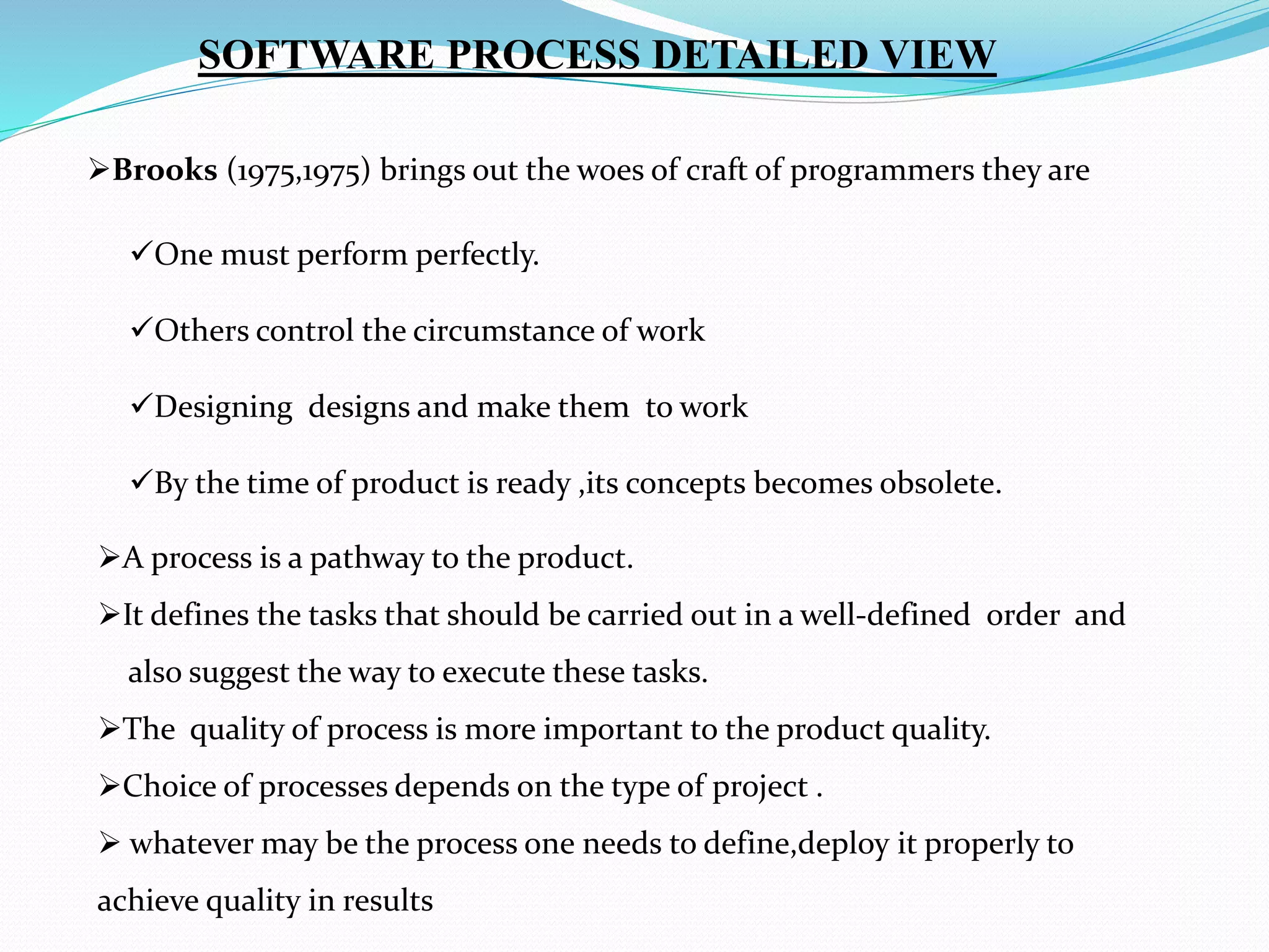 Brooks (1975,1975) brings out the woes of craft of programmers they are
SOFTWARE PROCESS DETAILED VIEW
One must perform perfectly.
Others control the circumstance of work
Designing designs and make them to work
By the time of product is ready ,its concepts becomes obsolete.
A process is a pathway to the product.
It defines the tasks that should be carried out in a well-defined order and
also suggest the way to execute these tasks.
The quality of process is more important to the product quality.
Choice of processes depends on the type of project .
 whatever may be the process one needs to define,deploy it properly to
achieve quality in results
 
