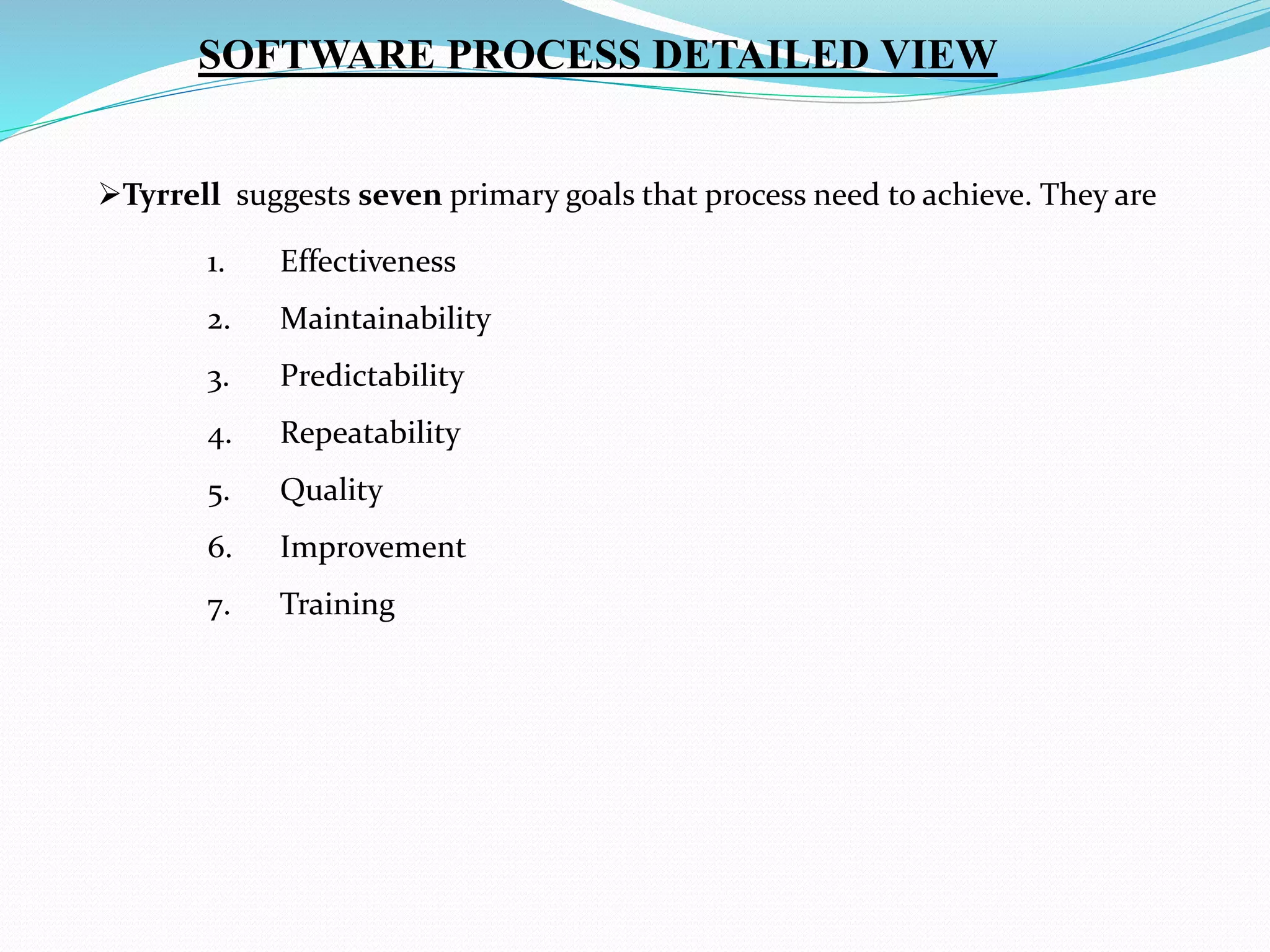 Tyrrell suggests seven primary goals that process need to achieve. They are
1. Effectiveness
2. Maintainability
3. Predictability
4. Repeatability
5. Quality
6. Improvement
7. Training
SOFTWARE PROCESS DETAILED VIEW
 