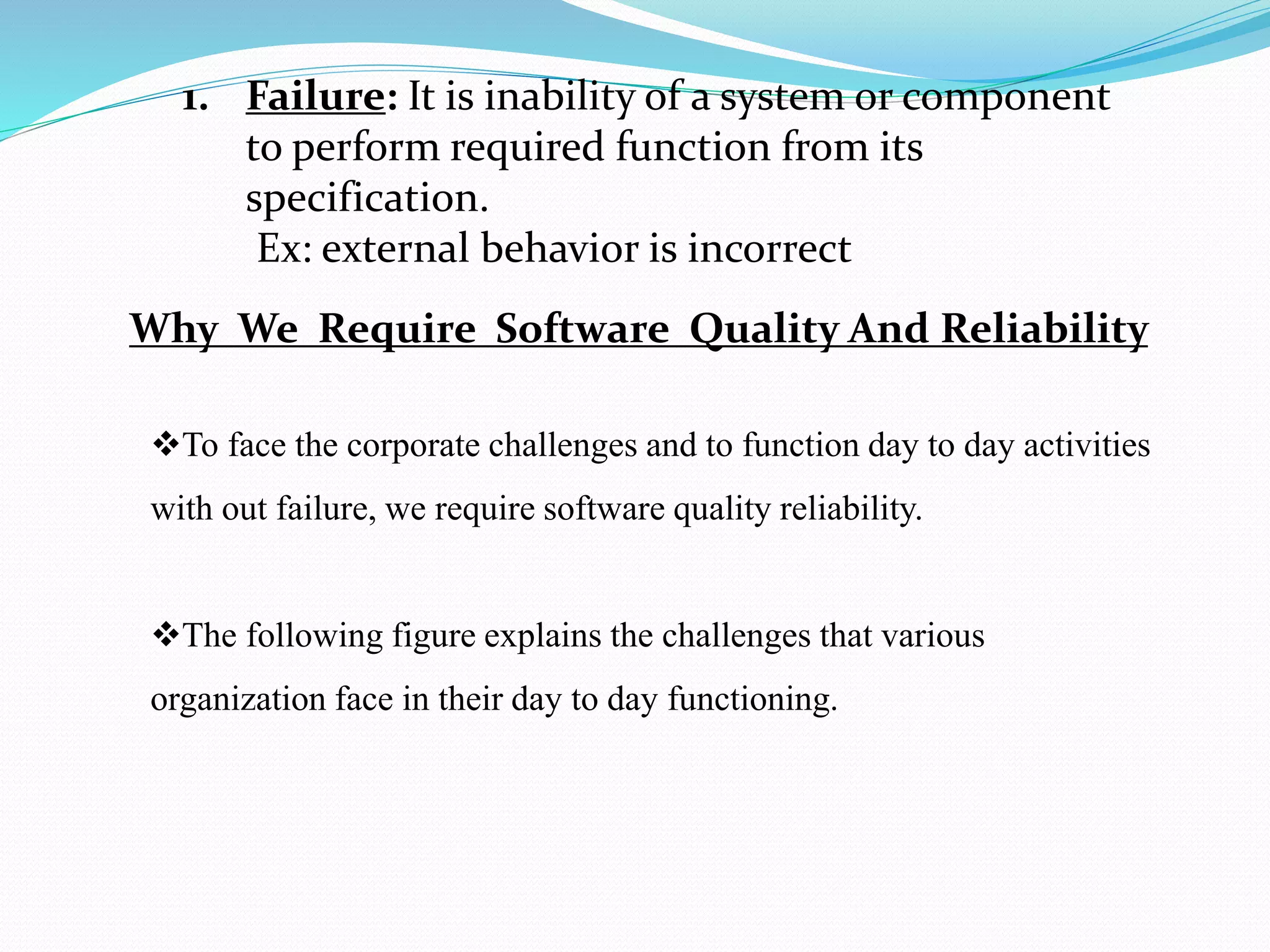 1. Failure: It is inability of a system or component
to perform required function from its
specification.
Ex: external behavior is incorrect
Why We Require Software Quality And Reliability
To face the corporate challenges and to function day to day activities
with out failure, we require software quality reliability.
The following figure explains the challenges that various
organization face in their day to day functioning.
 
