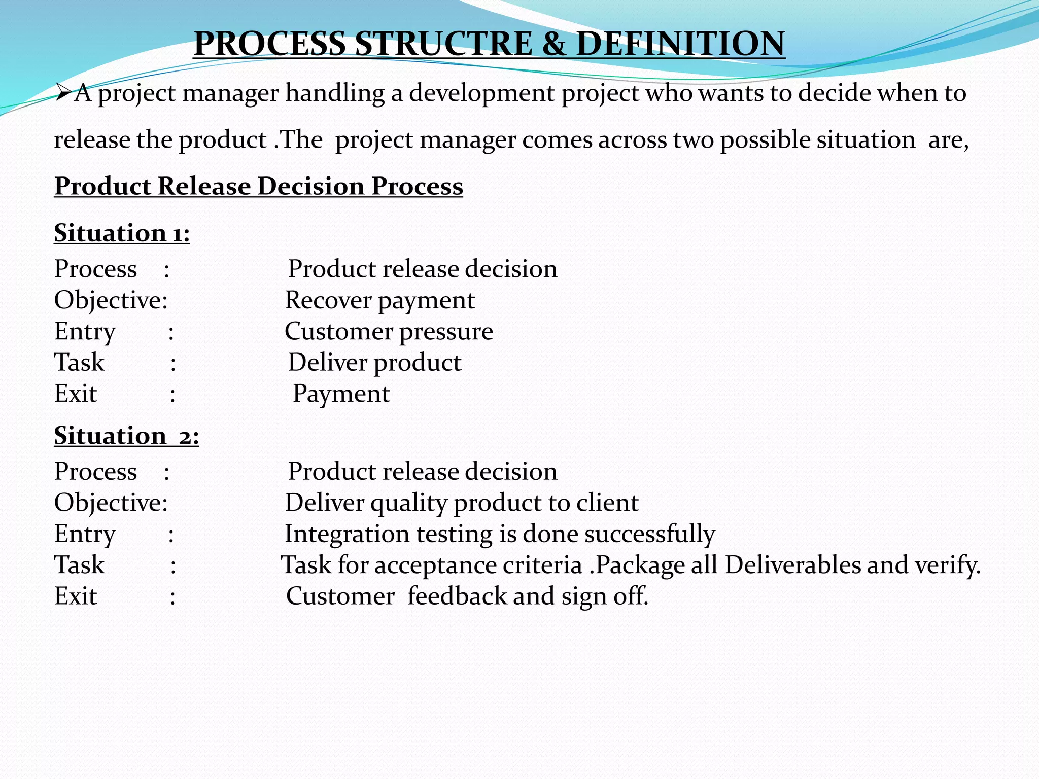 A project manager handling a development project who wants to decide when to
release the product .The project manager comes across two possible situation are,
Product Release Decision Process
Situation 1:
Process : Product release decision
Objective: Recover payment
Entry : Customer pressure
Task : Deliver product
Exit : Payment
Situation 2:
Process : Product release decision
Objective: Deliver quality product to client
Entry : Integration testing is done successfully
Task : Task for acceptance criteria .Package all Deliverables and verify.
Exit : Customer feedback and sign off.
PROCESS STRUCTRE & DEFINITION
 
