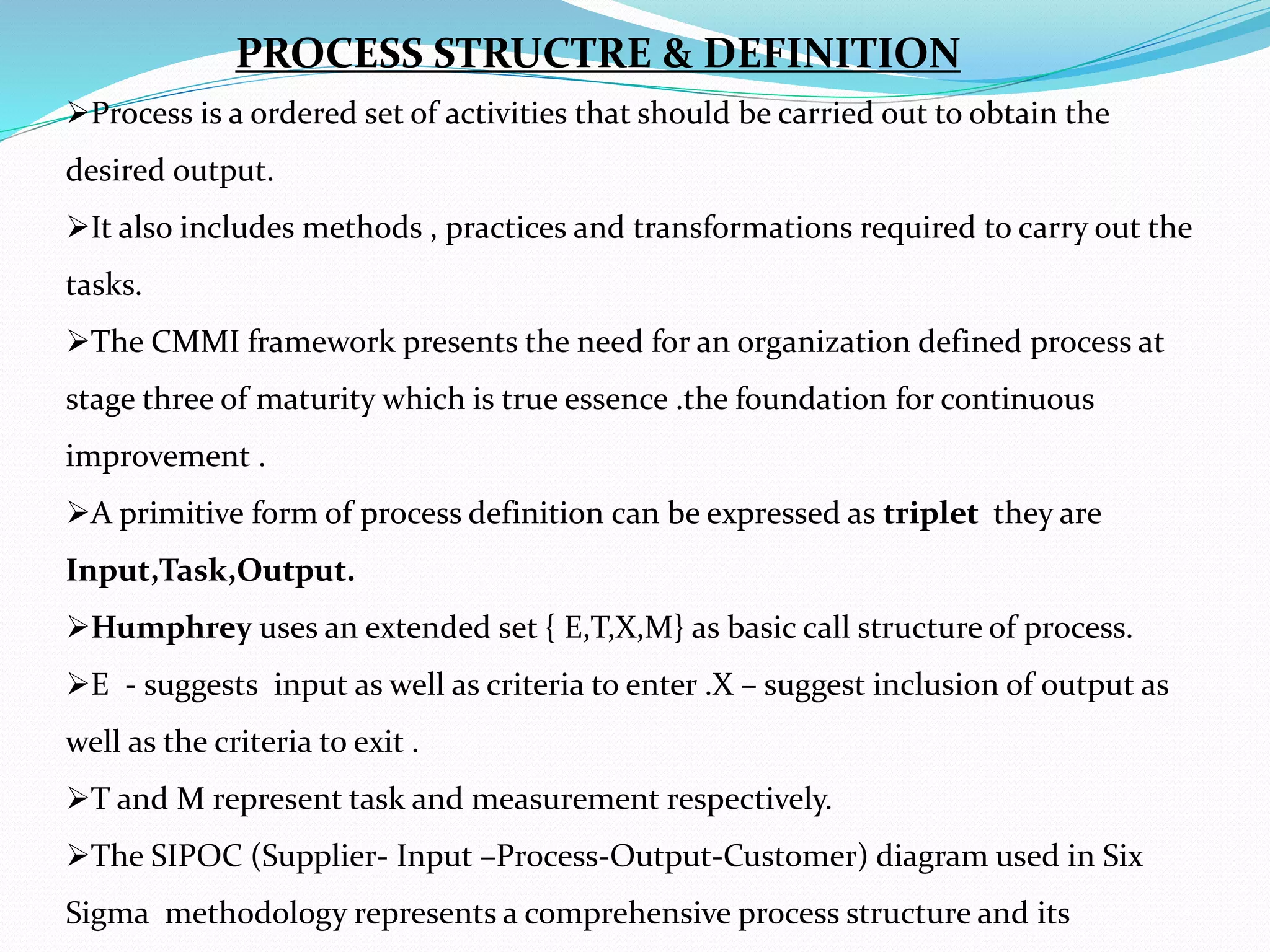 Process is a ordered set of activities that should be carried out to obtain the
desired output.
It also includes methods , practices and transformations required to carry out the
tasks.
The CMMI framework presents the need for an organization defined process at
stage three of maturity which is true essence .the foundation for continuous
improvement .
A primitive form of process definition can be expressed as triplet they are
Input,Task,Output.
Humphrey uses an extended set { E,T,X,M} as basic call structure of process.
E - suggests input as well as criteria to enter .X – suggest inclusion of output as
well as the criteria to exit .
T and M represent task and measurement respectively.
The SIPOC (Supplier- Input –Process-Output-Customer) diagram used in Six
Sigma methodology represents a comprehensive process structure and its
PROCESS STRUCTRE & DEFINITION
 
