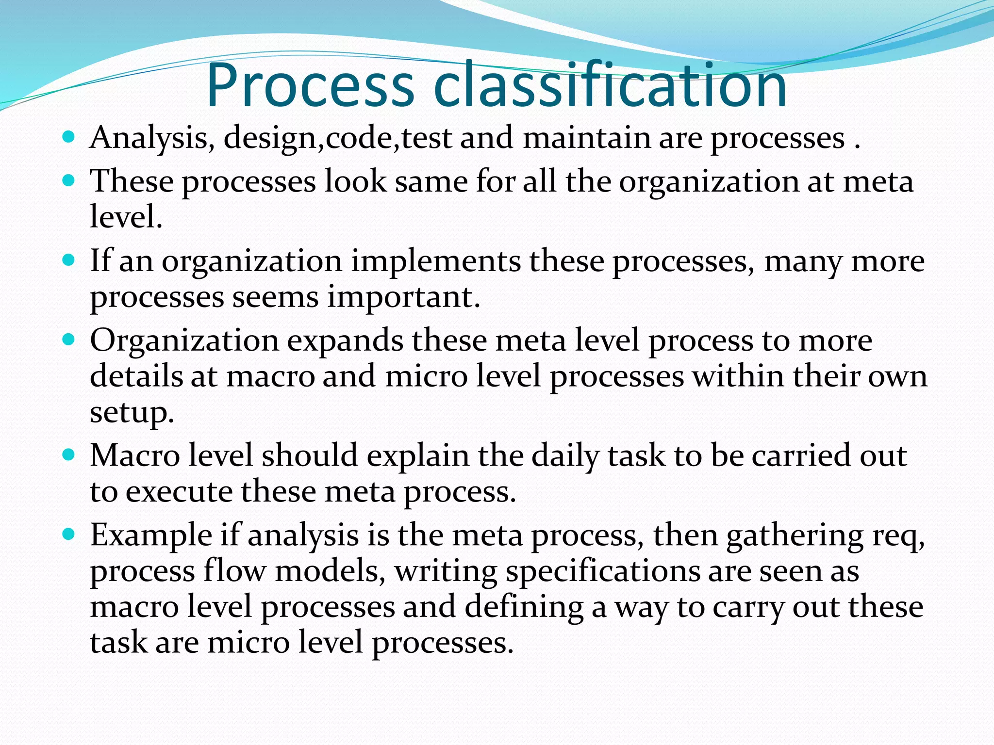 Process classification
 Analysis, design,code,test and maintain are processes .
 These processes look same for all the organization at meta
level.
 If an organization implements these processes, many more
processes seems important.
 Organization expands these meta level process to more
details at macro and micro level processes within their own
setup.
 Macro level should explain the daily task to be carried out
to execute these meta process.
 Example if analysis is the meta process, then gathering req,
process flow models, writing specifications are seen as
macro level processes and defining a way to carry out these
task are micro level processes.
 