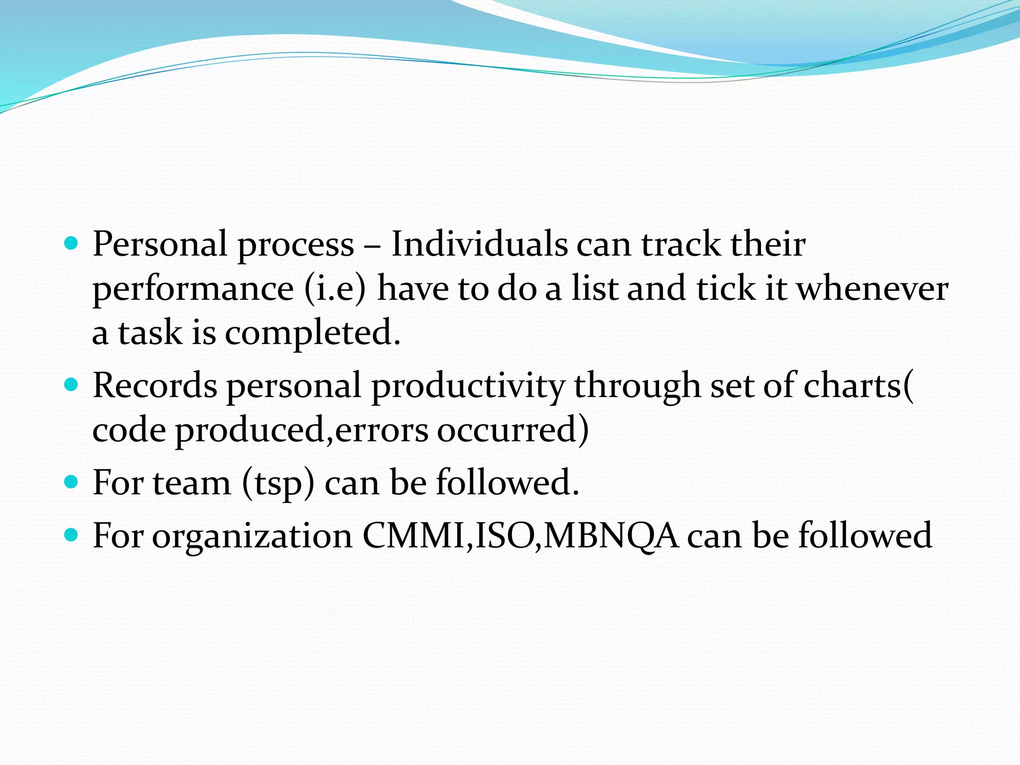  Personal process – Individuals can track their
performance (i.e) have to do a list and tick it whenever
a task is completed.
 Records personal productivity through set of charts(
code produced,errors occurred)
 For team (tsp) can be followed.
 For organization CMMI,ISO,MBNQA can be followed
 