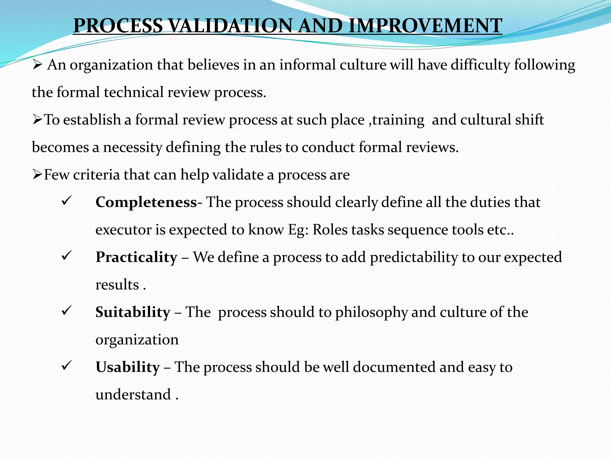  An organization that believes in an informal culture will have difficulty following
the formal technical review process.
To establish a formal review process at such place ,training and cultural shift
becomes a necessity defining the rules to conduct formal reviews.
Few criteria that can help validate a process are
 Completeness- The process should clearly define all the duties that
executor is expected to know Eg: Roles tasks sequence tools etc..
 Practicality – We define a process to add predictability to our expected
results .
 Suitability – The process should to philosophy and culture of the
organization
 Usability – The process should be well documented and easy to
understand .
PROCESS VALIDATION AND IMPROVEMENT
 