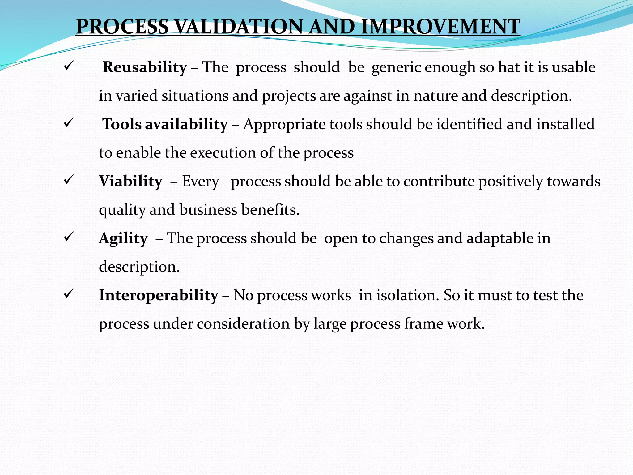  Reusability – The process should be generic enough so hat it is usable
in varied situations and projects are against in nature and description.
 Tools availability – Appropriate tools should be identified and installed
to enable the execution of the process
 Viability – Every process should be able to contribute positively towards
quality and business benefits.
 Agility – The process should be open to changes and adaptable in
description.
 Interoperability – No process works in isolation. So it must to test the
process under consideration by large process frame work.
PROCESS VALIDATION AND IMPROVEMENT
 