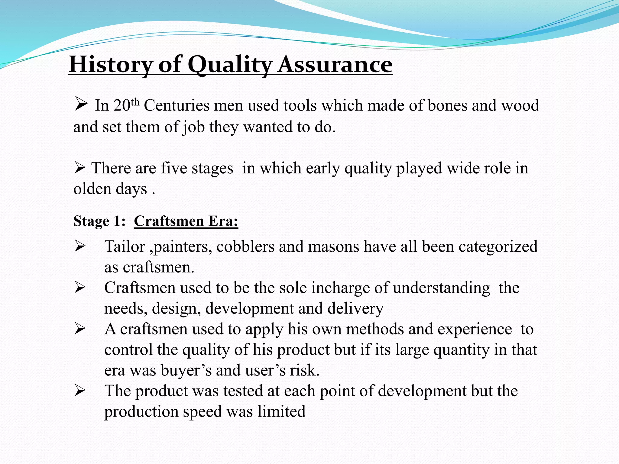 History of Quality Assurance
 In 20th Centuries men used tools which made of bones and wood
and set them of job they wanted to do.
 There are five stages in which early quality played wide role in
olden days .
Stage 1: Craftsmen Era:
 Tailor ,painters, cobblers and masons have all been categorized
as craftsmen.
 Craftsmen used to be the sole incharge of understanding the
needs, design, development and delivery
 A craftsmen used to apply his own methods and experience to
control the quality of his product but if its large quantity in that
era was buyer’s and user’s risk.
 The product was tested at each point of development but the
production speed was limited
 