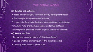 THE SPIRAL MODEL
(3) Develop and Validate:
 Based on risk analysis, choose or modify development model.
 For example, to implement and validate,
 if user interface risks dominate, use evolutionary prototyping;
if safety risks are the major issue, use formal methods;
if integration problems are the big risk, use waterfall model.
(4) Review and Plan
Review and evaluate results of this phase (layer).
 Decide whether another layer of the spiral is needed.
 Draw up plans for next phase if so.
 