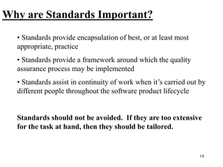 14
Why are Standards Important?
• Standards provide encapsulation of best, or at least most
appropriate, practice
• Standards provide a framework around which the quality
assurance process may be implemented
• Standards assist in continuity of work when it’s carried out by
different people throughout the software product lifecycle
Standards should not be avoided. If they are too extensive
for the task at hand, then they should be tailored.
 