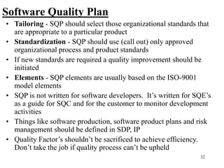 32
Software Quality Plan
• Tailoring - SQP should select those organizational standards that
are appropriate to a particular product
• Standardization - SQP should use (call out) only approved
organizational process and product standards
• If new standards are required a quality improvement should be
initiated
• Elements - SQP elements are usually based on the ISO-9001
model elements
• SQP is not written for software developers. It’s written for SQE’s
as a guide for SQC and for the customer to monitor development
activities
• Things like software production, software product plans and risk
management should be defined in SDP, IP
• Quality Factor’s shouldn’t be sacrificed to achieve efficiency.
Don’t take the job if quality process can’t be upheld
 