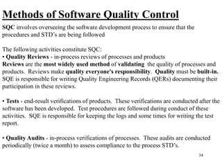 34
Methods of Software Quality Control
SQC involves overseeing the software development process to ensure that the
procedures and STD’s are being followed
The following activities constitute SQC:
• Quality Reviews - in-process reviews of processes and products
Reviews are the most widely used method of validating the quality of processes and
products. Reviews make quality everyone's responsibility. Quality must be built-in.
SQE is responsible for writing Quality Engineering Records (QERs) documenting their
participation in these reviews.
• Tests - end-result verifications of products. These verifications are conducted after the
software has been developed. Test procedures are followed during conduct of these
activities. SQE is responsible for keeping the logs and some times for writing the test
report.
• Quality Audits - in-process verifications of processes. These audits are conducted
periodically (twice a month) to assess compliance to the process STD’s.
 