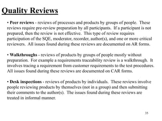 35
Quality Reviews
• Peer reviews - reviews of processes and products by groups of people. These
reviews require pre-review preparation by all participants. If a participant is not
prepared, then the review is not effective. This type of review requires
participation of the SQE, moderator, recorder, author(s), and one or more critical
reviewers. All issues found during these reviews are documented on AR forms.
• Walkthroughs - reviews of products by groups of people mostly without
preparation. For example a requirements traceability review is a walkthrough. It
involves tracing a requirement from customer requirements to the test procedures.
All issues found during these reviews are documented on CAR forms.
• Desk inspections - reviews of products by individuals. These reviews involve
people reviewing products by themselves (not in a group) and then submitting
their comments to the author(s). The issues found during these reviews are
treated in informal manner.
 