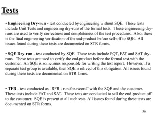 36
Tests
• Engineering Dry-run - test conducted by engineering without SQE. These tests
include Unit Tests and engineering dry-runs of the formal tests. These engineering dry-
runs are used to verify correctness and completeness of the test procedures. Also, these
is the final engineering verification of the end-product before sell-off to SQE. All
issues found during these tests are documented on STR forms.
• SQE Dry-run - test conducted by SQE. These tests include PQT, FAT and SAT dry-
runs. These tests are used to verify the end-product before the formal test with the
customer. An SQE is sometimes responsible for writing the test report. However, if a
separate test group is available, then SQE is relived of this obligation. All issues found
during these tests are documented on STR forms.
• TFR - test conducted as “RFR - run-for-record” with the SQE and the customer.
These tests include FAT and SAT. These tests are conducted to sell the end-product off
to the customer. SQE is present at all such tests. All issues found during these tests are
documented on STR forms.
 