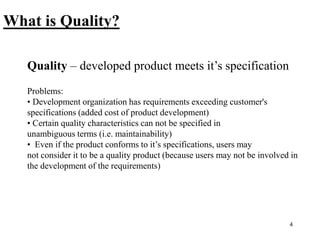 4
What is Quality?
Quality – developed product meets it’s specification
Problems:
• Development organization has requirements exceeding customer's
specifications (added cost of product development)
• Certain quality characteristics can not be specified in
unambiguous terms (i.e. maintainability)
• Even if the product conforms to it’s specifications, users may
not consider it to be a quality product (because users may not be involved in
the development of the requirements)
 