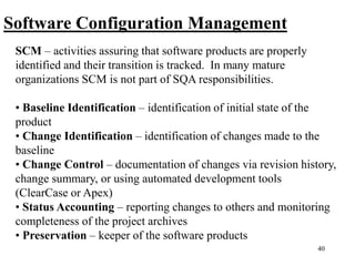 40
Software Configuration Management
SCM – activities assuring that software products are properly
identified and their transition is tracked. In many mature
organizations SCM is not part of SQA responsibilities.
• Baseline Identification – identification of initial state of the
product
• Change Identification – identification of changes made to the
baseline
• Change Control – documentation of changes via revision history,
change summary, or using automated development tools
(ClearCase or Apex)
• Status Accounting – reporting changes to others and monitoring
completeness of the project archives
• Preservation – keeper of the software products
 