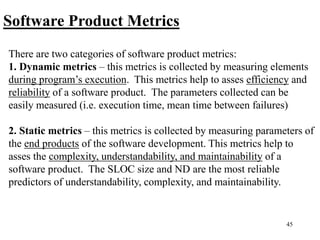 45
Software Product Metrics
There are two categories of software product metrics:
1. Dynamic metrics – this metrics is collected by measuring elements
during program’s execution. This metrics help to asses efficiency and
reliability of a software product. The parameters collected can be
easily measured (i.e. execution time, mean time between failures)
2. Static metrics – this metrics is collected by measuring parameters of
the end products of the software development. This metrics help to
asses the complexity, understandability, and maintainability of a
software product. The SLOC size and ND are the most reliable
predictors of understandability, complexity, and maintainability.
 