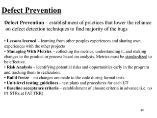 49
Defect Prevention
Defect Prevention – establishment of practices that lower the reliance
on defect detection techniques to find majority of the bugs
• Lessons learned – learning from other peoples experiences and sharing own
experiences with the other projects
• Managing With Metrics – collecting the metrics, understanding it, and making
changes to the product or process based on analysis. Metrics must be standardized to
be effective.
• Risk Analysis – identifying potential risks and opportunities early in the program
and tracking them to realization.
• Build freeze – no changes are made to the code during formal tests.
• Unit-level testing guidelines – test plans and procedures for each UT
• Baseline acceptance criteria – establishment of closure criteria in advance (i.e. no
P1 STRs at FAT TRR)
 