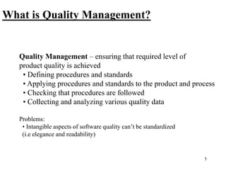 5
Quality Management – ensuring that required level of
product quality is achieved
• Defining procedures and standards
• Applying procedures and standards to the product and process
• Checking that procedures are followed
• Collecting and analyzing various quality data
Problems:
• Intangible aspects of software quality can’t be standardized
(i.e elegance and readability)
What is Quality Management?
 