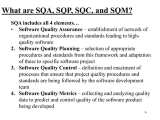 6
What are SQA, SQP, SQC, and SQM?
SQA includes all 4 elements…
• Software Quality Assurance – establishment of network of
organizational procedures and standards leading to high-
quality software
2. Software Quality Planning – selection of appropriate
procedures and standards from this framework and adaptation
of these to specific software project
3. Software Quality Control – definition and enactment of
processes that ensure that project quality procedures and
standards are being followed by the software development
team
4. Software Quality Metrics – collecting and analyzing quality
data to predict and control quality of the software product
being developed
 