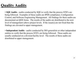 37
Quality Audits
• SQE Audits - audits conducted by SQE to verify that the process STD’s are
being followed. Examples of these audits are IPDS compliance, Configuration
Control, and Software Engineering Management. All findings for these audits are
documented on QER forms. The results of the audits are distributed to the next
level of management (above project level). If the issue(s) are not fixed then the
findings are elevated to upper management.
• Independent Audits - audits conducted by ISO generalists or other independent
entities to verify that the process STD’s are being followed. These audits are
usually conducted on a division/facility level. The results of these audits are
distributed to upper management.
 
