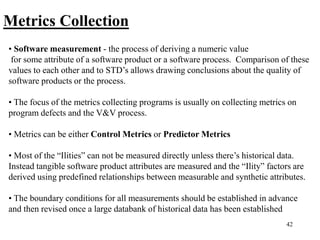 42
Metrics Collection
• Software measurement - the process of deriving a numeric value
for some attribute of a software product or a software process. Comparison of these
values to each other and to STD’s allows drawing conclusions about the quality of
software products or the process.
• The focus of the metrics collecting programs is usually on collecting metrics on
program defects and the V&V process.
• Metrics can be either Control Metrics or Predictor Metrics
• Most of the “Ilities” can not be measured directly unless there’s historical data.
Instead tangible software product attributes are measured and the “Ility” factors are
derived using predefined relationships between measurable and synthetic attributes.
• The boundary conditions for all measurements should be established in advance
and then revised once a large databank of historical data has been established
 