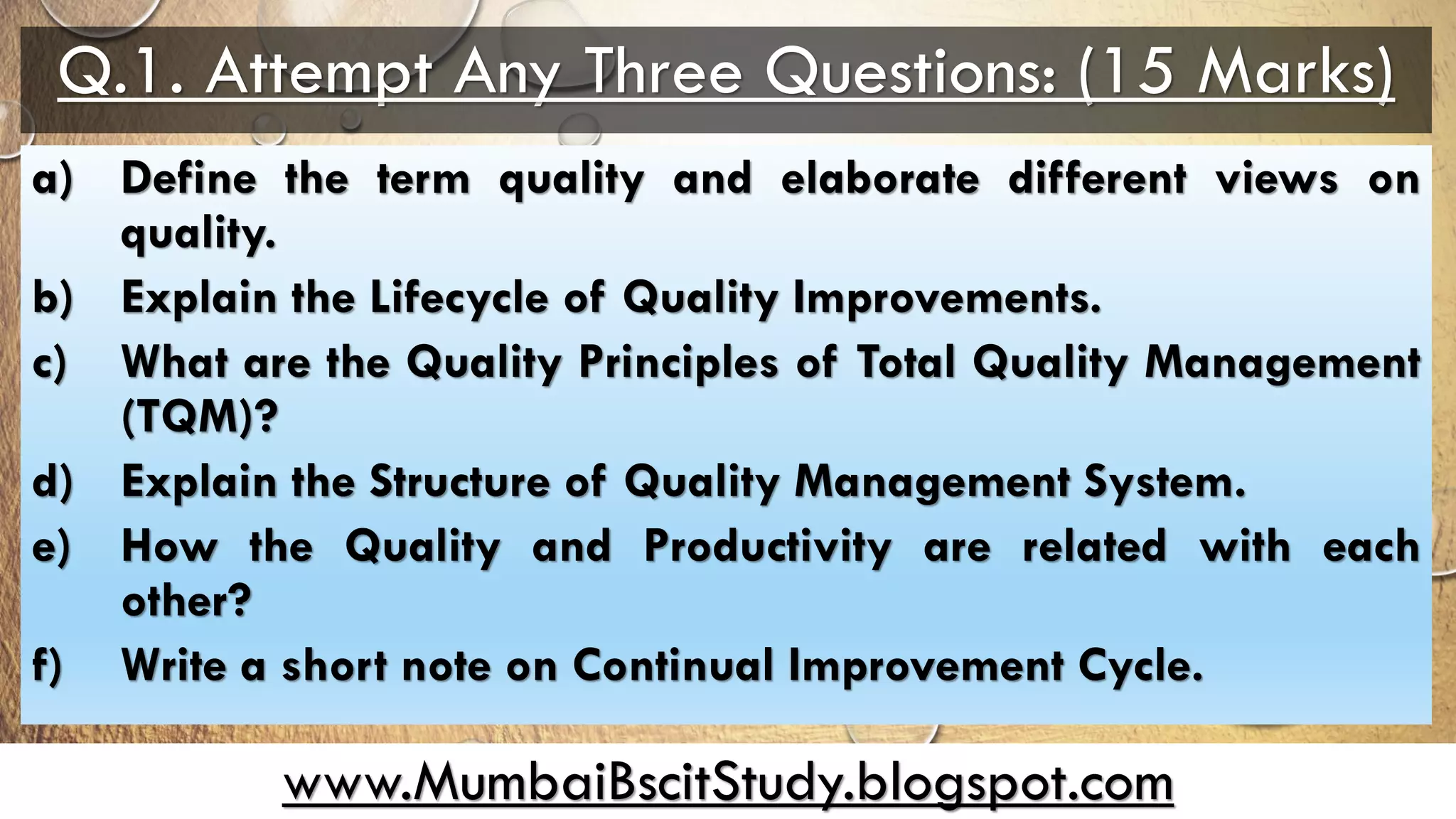 www.MumbaiBscitStudy.blogspot.com
Q.1. Attempt Any Three Questions: (15 Marks)
a) Define the term quality and elaborate different views on
quality.
b) Explain the Lifecycle of Quality Improvements.
c) What are the Quality Principles of Total Quality Management
(TQM)?
d) Explain the Structure of Quality Management System.
e) How the Quality and Productivity are related with each
other?
f) Write a short note on Continual Improvement Cycle.
 