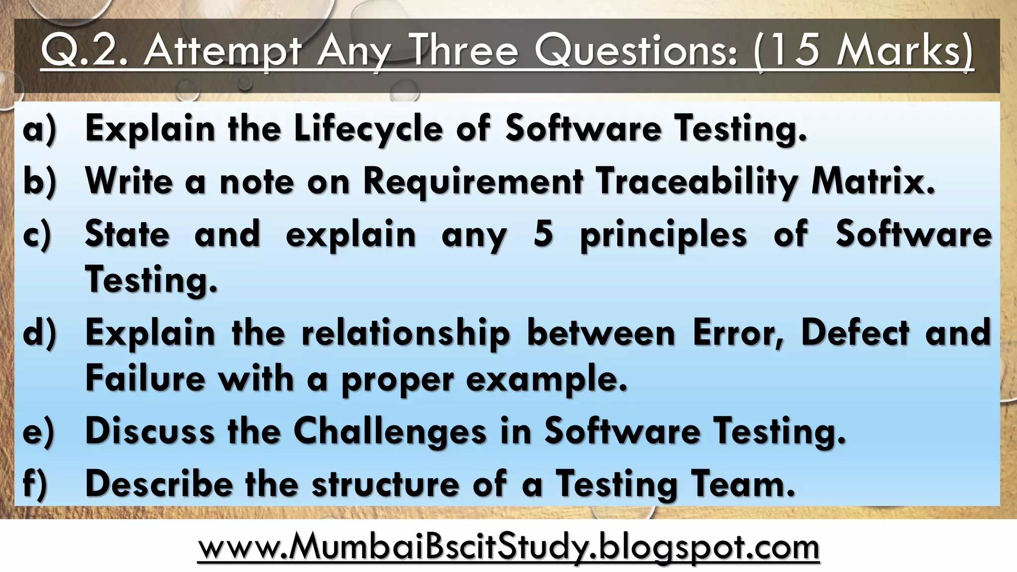 www.MumbaiBscitStudy.blogspot.com
Q.2. Attempt Any Three Questions: (15 Marks)
a) Explain the Lifecycle of Software Testing.
b) Write a note on Requirement Traceability Matrix.
c) State and explain any 5 principles of Software
Testing.
d) Explain the relationship between Error, Defect and
Failure with a proper example.
e) Discuss the Challenges in Software Testing.
f) Describe the structure of a Testing Team.
 