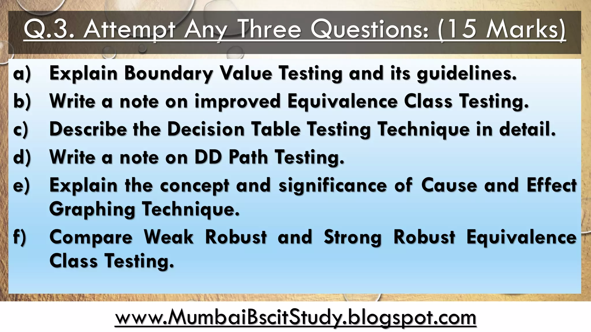 www.MumbaiBscitStudy.blogspot.com
Q.3. Attempt Any Three Questions: (15 Marks)
a) Explain Boundary Value Testing and its guidelines.
b) Write a note on improved Equivalence Class Testing.
c) Describe the Decision Table Testing Technique in detail.
d) Write a note on DD Path Testing.
e) Explain the concept and significance of Cause and Effect
Graphing Technique.
f) Compare Weak Robust and Strong Robust Equivalence
Class Testing.
 