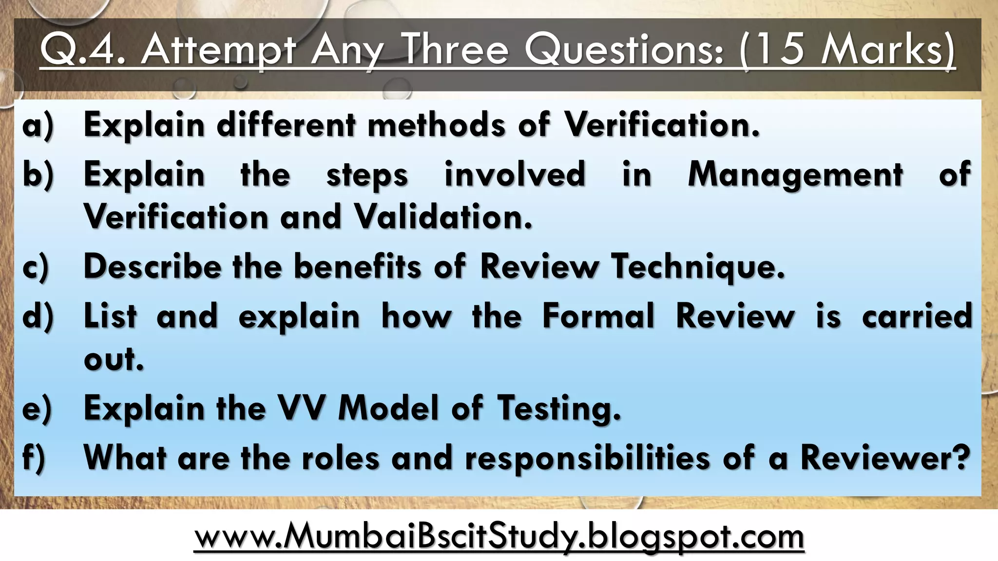 www.MumbaiBscitStudy.blogspot.com
Q.4. Attempt Any Three Questions: (15 Marks)
a) Explain different methods of Verification.
b) Explain the steps involved in Management of
Verification and Validation.
c) Describe the benefits of Review Technique.
d) List and explain how the Formal Review is carried
out.
e) Explain the VV Model of Testing.
f) What are the roles and responsibilities of a Reviewer?
 