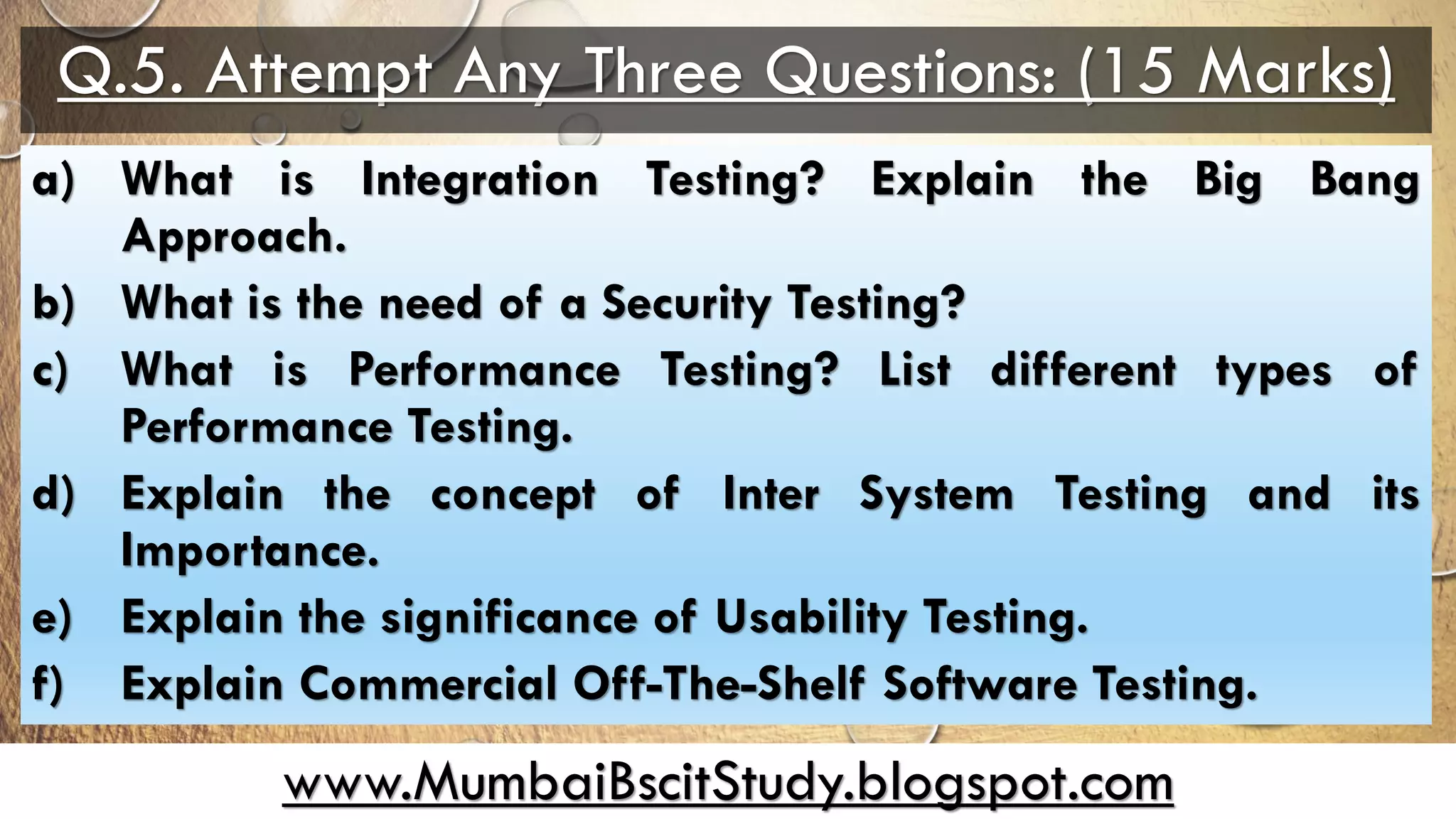 www.MumbaiBscitStudy.blogspot.com
Q.5. Attempt Any Three Questions: (15 Marks)
a) What is Integration Testing? Explain the Big Bang
Approach.
b) What is the need of a Security Testing?
c) What is Performance Testing? List different types of
Performance Testing.
d) Explain the concept of Inter System Testing and its
Importance.
e) Explain the significance of Usability Testing.
f) Explain Commercial Off-The-Shelf Software Testing.
 