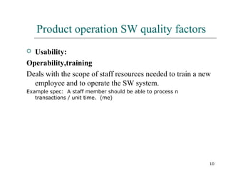 10
Product operation SW quality factors
 Usability:
Operability,training
Deals with the scope of staff resources needed to train a new
employee and to operate the SW system.
Example spec: A staff member should be able to process n
transactions / unit time. (me)
 