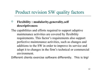 12
Product revision SW quality factors
 Flexibility : modularity,generality,self
descriptiveness
The capabilities and efforts required to support adaptive
maintenance activities are covered by flexibility
requirements. This factor’s requirements also support
perfective maintenance activities, such as changes and
additions to the SW in order to improve its service and
adapt it to changes in the firm’s technical or commercial
environment.
Different clients exercise software differently. This is big!
 