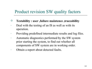 13
Product revision SW quality factors
 Testability : user ,failure maintence ,traceability
- Deal with the testing of an IS as well as with its
operation.
- Providing predefined intermediate results and log files.
- Automatic diagnostics performed by the SW system
prior starting the system, to find out whether all
components of SW system are in working order.
- Obtain a report about detected faults.
 