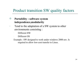14
Product transition SW quality factors
 Portability : software system
independence,modularity
- Tend to the adaptation of a SW system to other
environments consisting :
- Different HW
- Different OS
Example : SW designed to work under windows 2000 env. Is
required to allow low-cost transfer to Linux.
 