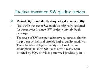 15
Product transition SW quality factors
 Reusability : modularity,simplicity,doc accessibilty
- Deals with the use of SW modules originally designed
for one project in a new SW project currently begin
developed.
- The reuse of SW is expected to save resources., shorten
the project period, and provide higher quality modules.
These benefits of higher quality are based on the
assumption that most SW faults have already been
detected by SQA activities performed previously on it.
 