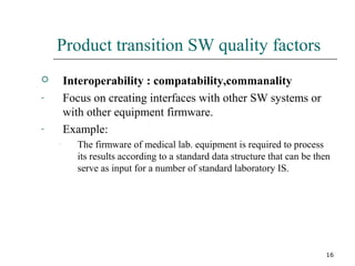 16
Product transition SW quality factors
 Interoperability : compatability,commanality
- Focus on creating interfaces with other SW systems or
with other equipment firmware.
- Example:
- The firmware of medical lab. equipment is required to process
its results according to a standard data structure that can be then
serve as input for a number of standard laboratory IS.
 