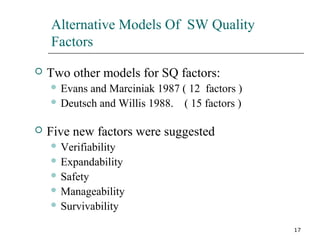 17
Alternative Models Of SW Quality
Factors
 Two other models for SQ factors:
 Evans and Marciniak 1987 ( 12 factors )
 Deutsch and Willis 1988. ( 15 factors )
 Five new factors were suggested
 Verifiability
 Expandability
 Safety
 Manageability
 Survivability
 